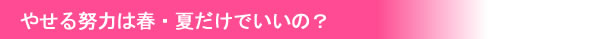 やせる努力は春・夏だけでいいの？